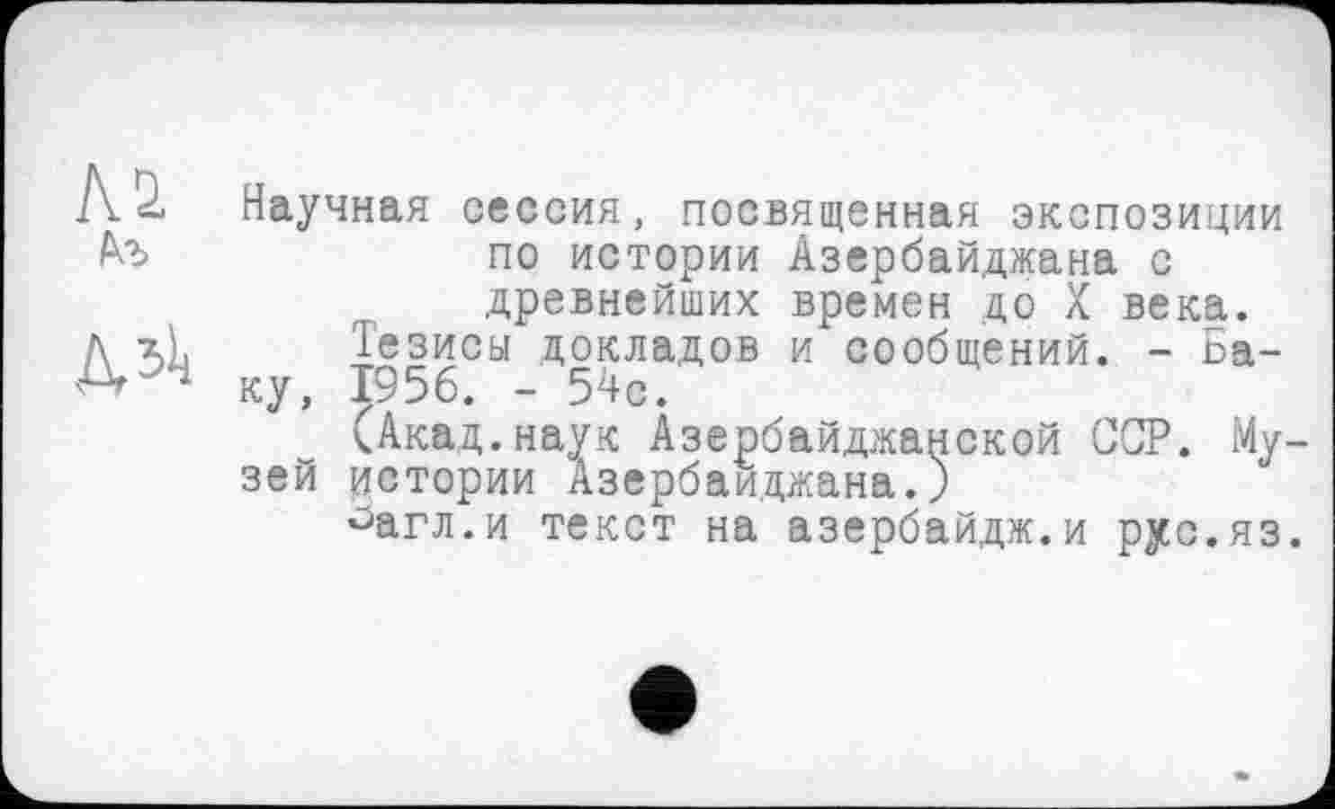 ﻿Ай
Д, 511
Научная сессия, посвященная экспозиции по истории Азербайджана с древнейших времен до X века.
їезисьі докладов и сообщений. - Баку, 1956. - 54с.
(Акад.наук Азербайджанской ССР. Музей истории Азербайджана.)
°агл.и текст на азербайдж.и рус.яз.